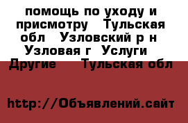  помощь по уходу и присмотру - Тульская обл., Узловский р-н, Узловая г. Услуги » Другие   . Тульская обл.